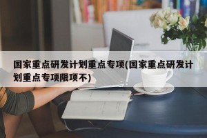 国家重点研发计划重点专项(国家重点研发计划重点专项限项不)