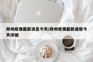 郑州疫情最新消息今天/郑州疫情最新通报今天详细