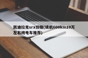 凯迪拉克srx价格(续航600km10万左右纯电车推荐)