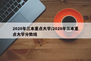 2020年三本重点大学/2020年三本重点大学分数线
