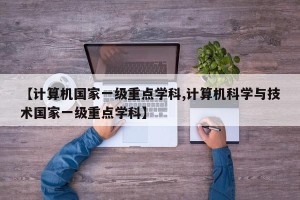 【计算机国家一级重点学科,计算机科学与技术国家一级重点学科】