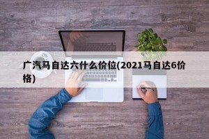 广汽马自达六什么价位(2021马自达6价格)
