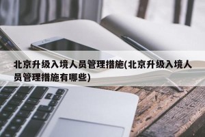 北京升级入境人员管理措施(北京升级入境人员管理措施有哪些)