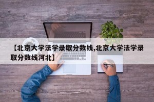 【北京大学法学录取分数线,北京大学法学录取分数线河北】