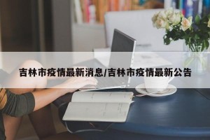 吉林市疫情最新消息/吉林市疫情最新公告