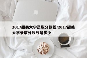 2017韶关大学录取分数线/2017韶关大学录取分数线是多少
