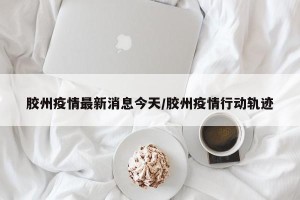 胶州疫情最新消息今天/胶州疫情行动轨迹