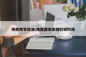 陕西西安疫情/陕西西安疫情封城时间