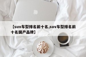 【suv车型排名前十名,suv车型排名前十名国产品牌】