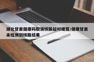 湖北甘肃健康码取消核酸超时提醒/健康甘肃未检测到核酸结果
