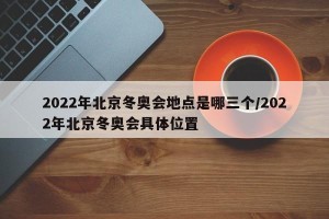 2022年北京冬奥会地点是哪三个/2022年北京冬奥会具体位置