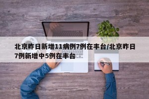 北京昨日新增11病例7例在丰台/北京昨日7例新增中5例在丰台