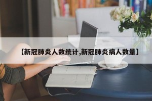 【新冠肺炎人数统计,新冠肺炎病人数量】