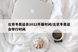北京冬奥运会2022开幕时间/北京冬奥运会举行时间