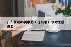 广东新增45例本土(广东新增45例本土感染者)