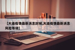【大连疫情最新消息封城,大连疫情最新消息风险等级】