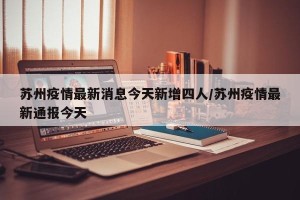 苏州疫情最新消息今天新增四人/苏州疫情最新通报今天