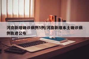 河南新增确诊病例5例/河南新增本土确诊病例轨迹公布