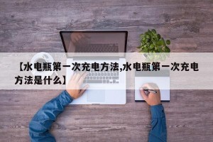 【水电瓶第一次充电方法,水电瓶第一次充电方法是什么】
