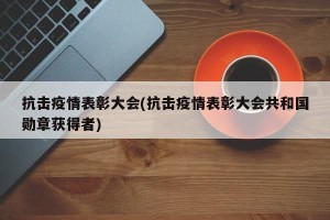 抗击疫情表彰大会(抗击疫情表彰大会共和国勋章获得者)