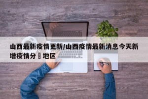 山西最新疫情更新/山西疫情最新消息今天新增疫情分佈地区