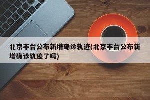 北京丰台公布新增确诊轨迹(北京丰台公布新增确诊轨迹了吗)