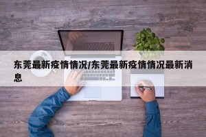 东莞最新疫情情况/东莞最新疫情情况最新消息