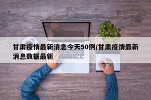 甘肃疫情最新消息今天50例/甘肃疫情最新消息数据最新