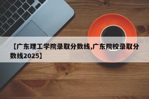 【广东理工学院录取分数线,广东院校录取分数线2025】