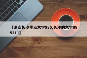 【湖南长沙重点大学985,长沙的大学985211】
