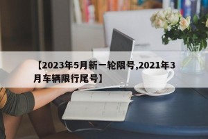 【2023年5月新一轮限号,2021年3月车辆限行尾号】