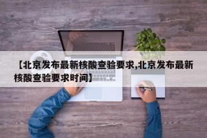 【北京发布最新核酸查验要求,北京发布最新核酸查验要求时间】