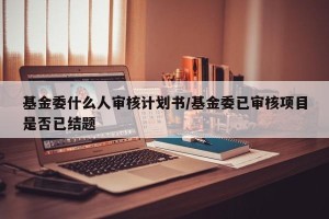 基金委什么人审核计划书/基金委已审核项目是否已结题