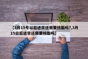 【3月15号以后进京还需要核酸吗?,3月15日后进京还需要核酸吗】