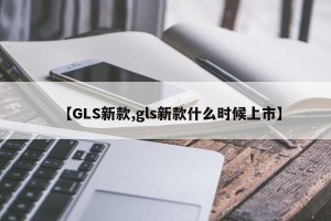 【GLS新款,gls新款什么时候上市】