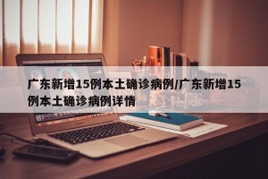 广东新增15例本土确诊病例/广东新增15例本土确诊病例详情