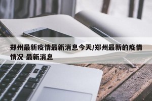 郑州最新疫情最新消息今天/郑州最新的疫情情况 最新消息