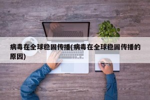 病毒在全球稳固传播(病毒在全球稳固传播的原因)