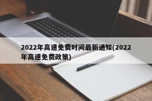 2022年高速免费时间最新通知(2022年高速免费政策)
