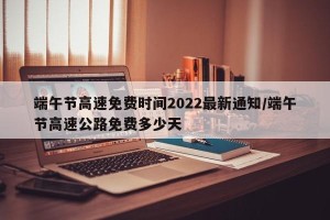 端午节高速免费时间2022最新通知/端午节高速公路免费多少天