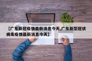 【广东新冠疫情最新消息今天,广东新型冠状病毒疫情最新消息今天】