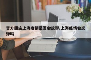 官方回应上海疫情是否会反弹/上海疫情会反弹吗