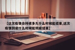 【这次疫情会持续多久什么时候能结束,这次疫情到底什么时候能彻底结束】