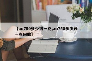 【au750多少钱一克,au750多少钱一克回收】