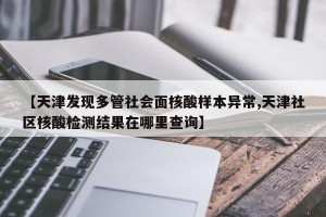 【天津发现多管社会面核酸样本异常,天津社区核酸检测结果在哪里查询】