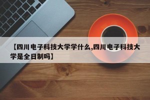 【四川电子科技大学学什么,四川电子科技大学是全日制吗】