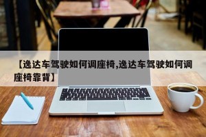 【逸达车驾驶如何调座椅,逸达车驾驶如何调座椅靠背】