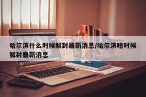 哈尔滨什么时候解封最新消息/哈尔滨啥时候解封最新消息