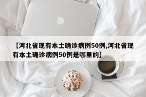 【河北省现有本土确诊病例50例,河北省现有本土确诊病例50例是哪里的】