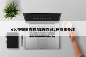 etc在哪里办理/现在办etc在哪里办理